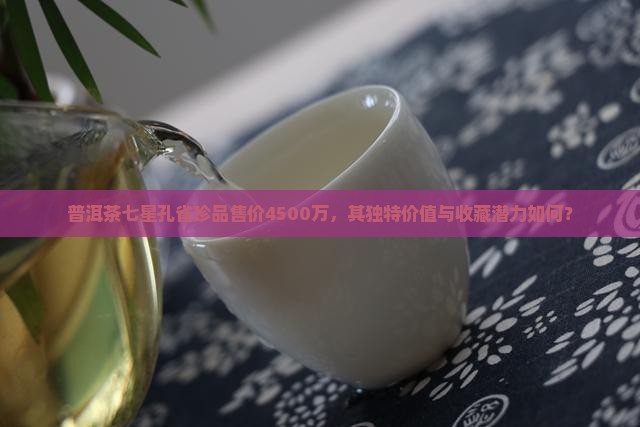 普洱茶七星孔雀珍品售价4500万，其独特价值与收藏潜力如何？