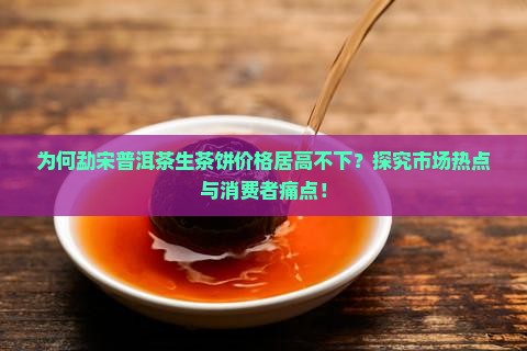 为何勐宋普洱茶生茶饼价格居高不下？探究市场热点与消费者痛点！