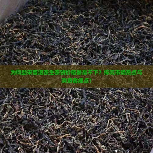 为何勐宋普洱茶生茶饼价格居高不下？探究市场热点与消费者痛点！