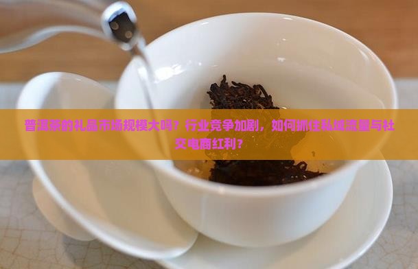 普洱茶的礼品市场规模大吗？行业竞争加剧，如何抓住私域流量与社交电商红利？