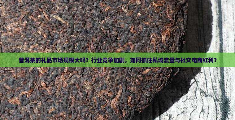 普洱茶的礼品市场规模大吗？行业竞争加剧，如何抓住私域流量与社交电商红利？