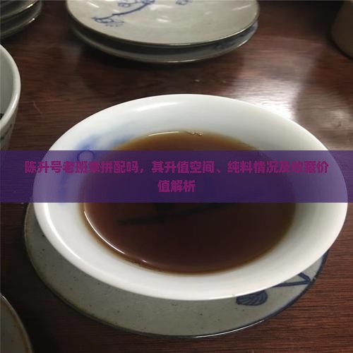 陈升号老班章拼配吗，其升值空间、纯料情况及收藏价值解析