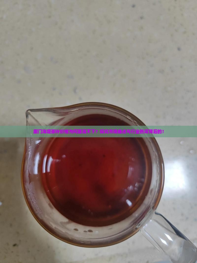 厦门海堤茶叶价格为何居高不下？探究市场痛点与行业热词背后的！
