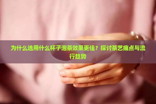 为什么选用什么杯子泡茶效果更佳？探讨茶艺痛点与流行趋势