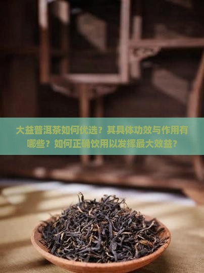 大益普洱茶如何优选？其具体功效与作用有哪些？如何正确饮用以发挥最大效益？