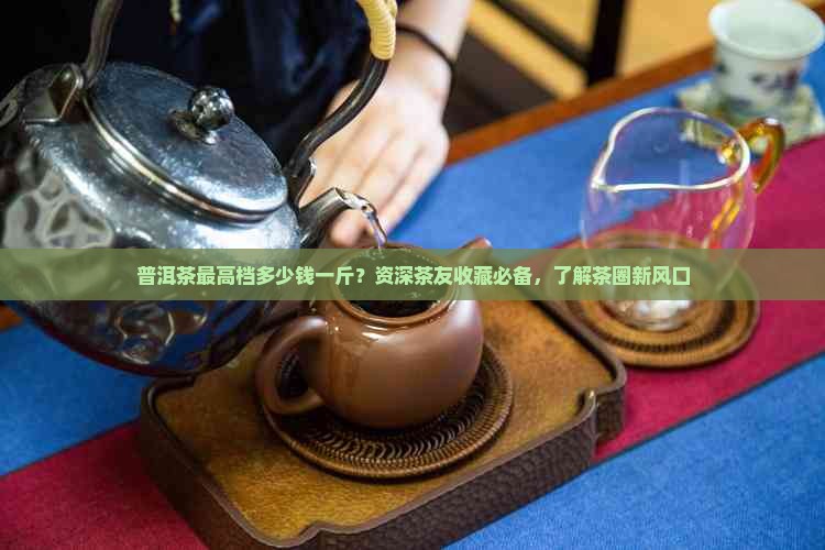 普洱茶最高档多少钱一斤？资深茶友收藏必备，了解茶圈新风口