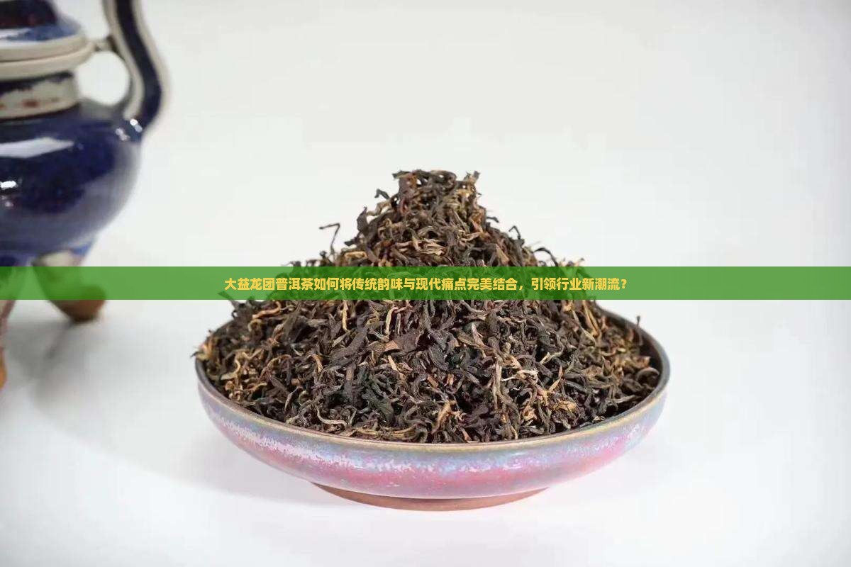 大益龙团普洱茶如何将传统韵味与现代痛点完美结合，引领行业新潮流？