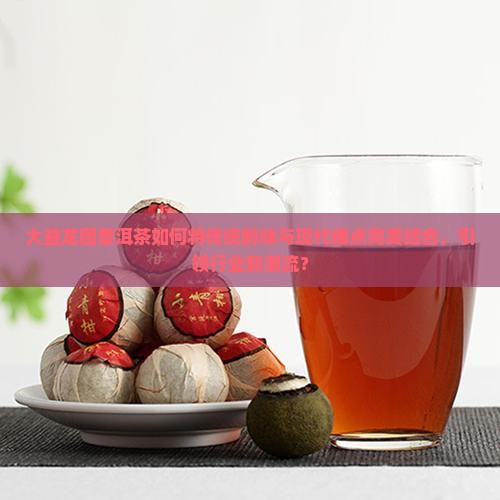 大益龙团普洱茶如何将传统韵味与现代痛点完美结合，引领行业新潮流？