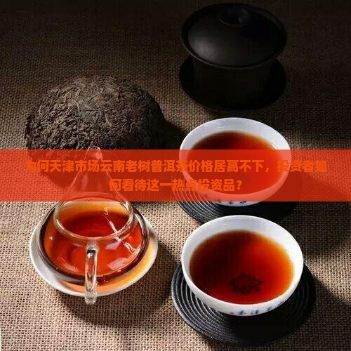 为何天津市场云南老树普洱茶价格居高不下，投资者如何看待这一热点投资品？