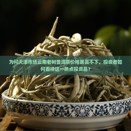 为何天津市场云南老树普洱茶价格居高不下，投资者如何看待这一热点投资品？