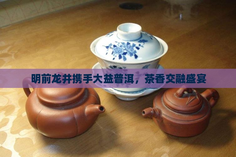 明前龙井携手大益普洱，茶香交融盛宴