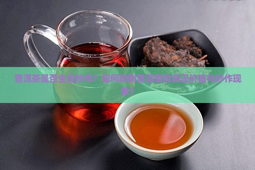 普洱茶是否全是炒作？如何辨别普洱茶的真正价值与炒作现象？