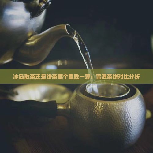 冰岛散茶还是饼茶哪个更胜一筹：普洱茶饼对比分析