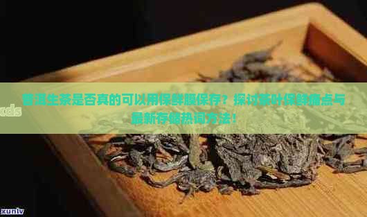 普洱生茶是否真的可以用保鲜膜保存？探讨茶叶保鲜痛点与最新存储热词方法！