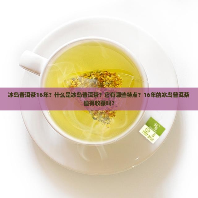 冰岛普洱茶16年？什么是冰岛普洱茶？它有哪些特点？16年的冰岛普洱茶值得收藏吗？