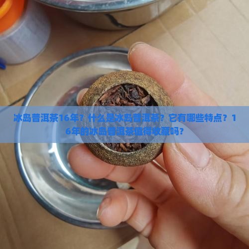 冰岛普洱茶16年？什么是冰岛普洱茶？它有哪些特点？16年的冰岛普洱茶值得收藏吗？