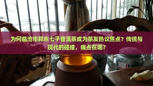 为何临沧市邦东七子普洱茶成为茶友热议焦点？传统与现代的碰撞，痛点在哪？
