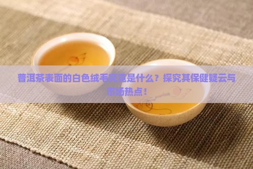 普洱茶表面的白色绒毛究竟是什么？探究其保健疑云与市场热点！