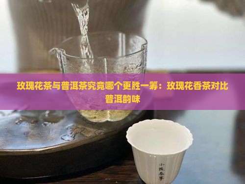 玫瑰花茶与普洱茶究竟哪个更胜一筹：玫瑰花香茶对比普洱韵味