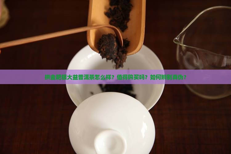 拱金耙银大益普洱茶怎么样？值得购买吗？如何辨别真伪？