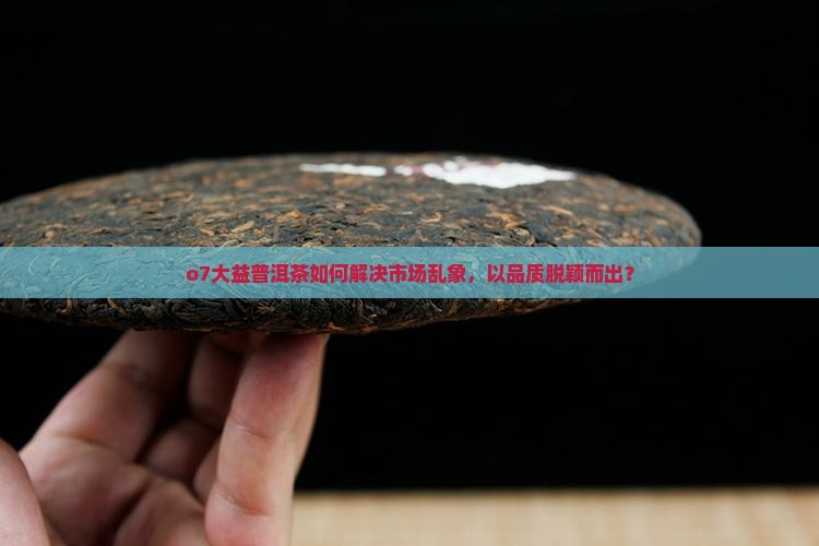 o7大益普洱茶如何解决市场乱象，以品质脱颖而出？