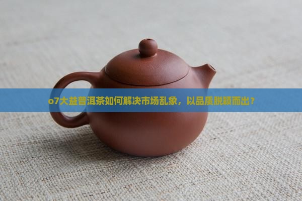o7大益普洱茶如何解决市场乱象，以品质脱颖而出？