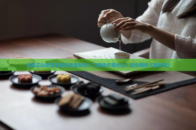 易武正山普洱茶生茶味道如何？口感特点是什么？适合哪些人群饮用？