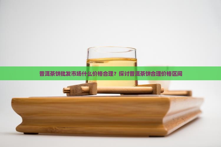 普洱茶饼批发市场什么价格合理？探讨普洱茶饼合理价格区间
