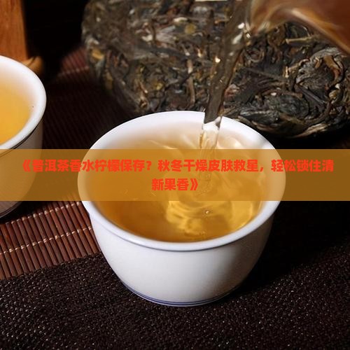 《普洱茶香水柠檬保存？秋冬干燥皮肤救星，轻松锁住清新果香》