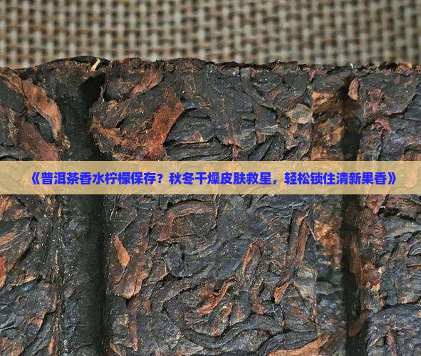 《普洱茶香水柠檬保存？秋冬干燥皮肤救星，轻松锁住清新果香》