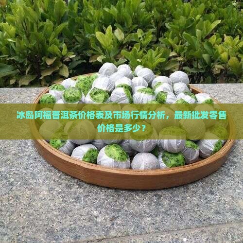 冰岛阿福普洱茶价格表及市场行情分析，最新批发零售价格是多少？