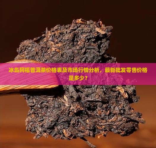 冰岛阿福普洱茶价格表及市场行情分析，最新批发零售价格是多少？