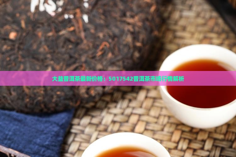 大益普洱茶最新价格：5017542普洱茶市场行情解析