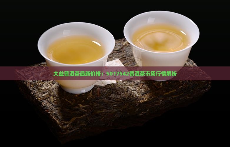 大益普洱茶最新价格：5017542普洱茶市场行情解析