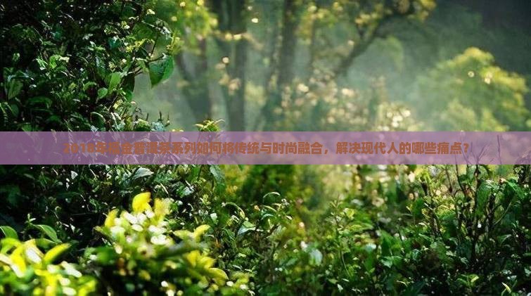 2018年福金普洱茶系列如何将传统与时尚融合，解决现代人的哪些痛点？