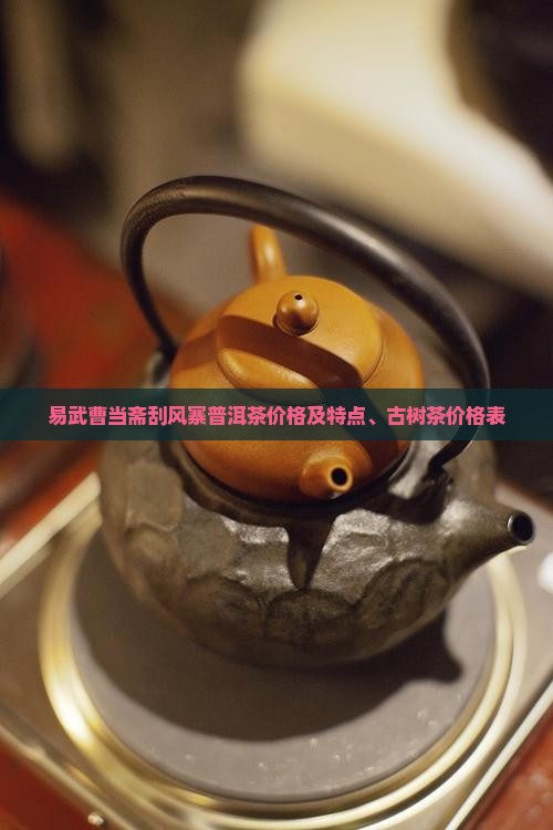 易武曹当斋刮风寨普洱茶价格及特点、古树茶价格表