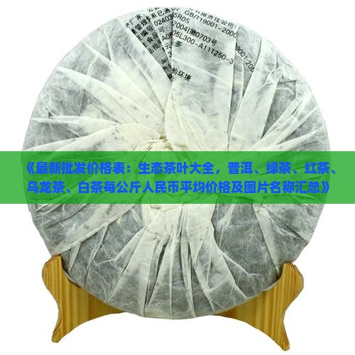 《最新批发价格表：生态茶叶大全，普洱、绿茶、红茶、乌龙茶、白茶每公斤人民币平均价格及图片名称汇总》