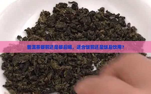 普洱茶餐前还是餐后喝，适合饭前还是饭后饮用？