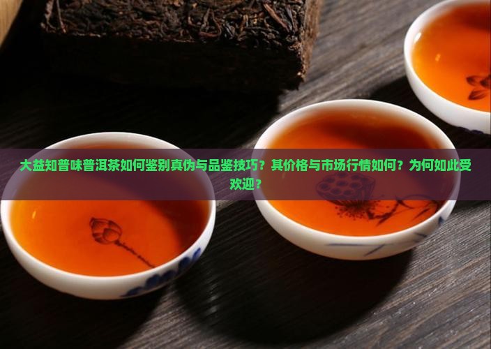 大益知普味普洱茶如何鉴别真伪与品鉴技巧？其价格与市场行情如何？为何如此受欢迎？