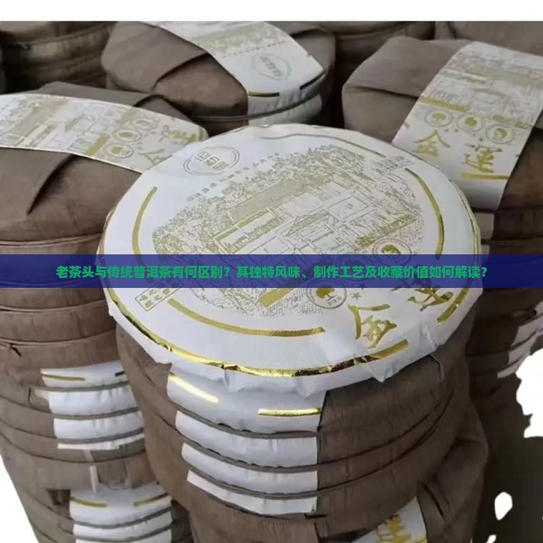 老茶头与传统普洱茶有何区别？其独特风味、制作工艺及收藏价值如何解读？