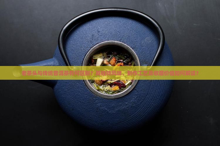 老茶头与传统普洱茶有何区别？其独特风味、制作工艺及收藏价值如何解读？