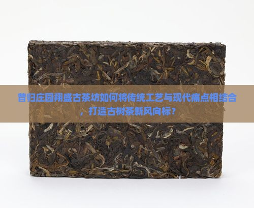 昔归庄园翔盛古茶坊如何将传统工艺与现代痛点相结合，打造古树茶新风向标？