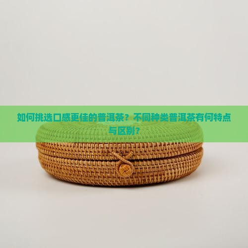 如何挑选口感更佳的普洱茶？不同种类普洱茶有何特点与区别？