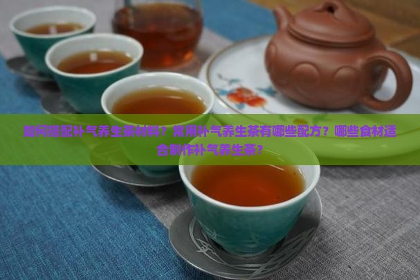 如何搭配补气养生茶材料？常用补气养生茶有哪些配方？哪些食材适合制作补气养生茶？