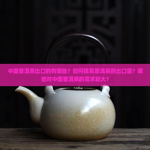 中国普洱茶出口的有哪些？如何提高普洱茶的出口量？哪些对中国普洱茶的需求较大？