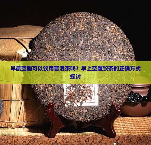 早晨空腹可以饮用普洱茶吗？早上空腹饮茶的正确方式探讨