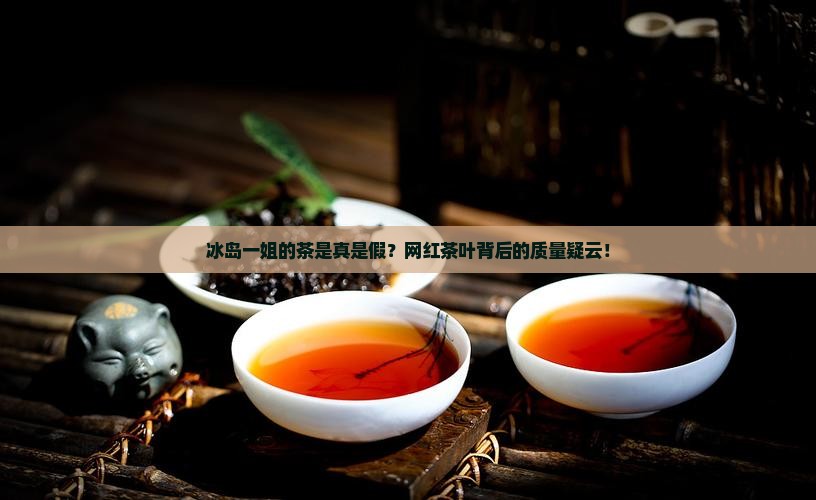 冰岛一姐的茶是真是假？网红茶叶背后的质量疑云！