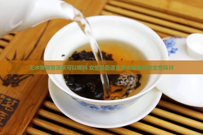 无水发酵普洱茶可以喝吗 女生是否适宜及无氧发酵安全性探讨