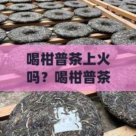 喝柑普茶上火吗？喝柑普茶会上火吗还是降火
