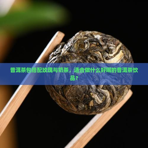 普洱茶包搭配玫瑰与奶茶，适合做什么好喝的普洱茶饮品？